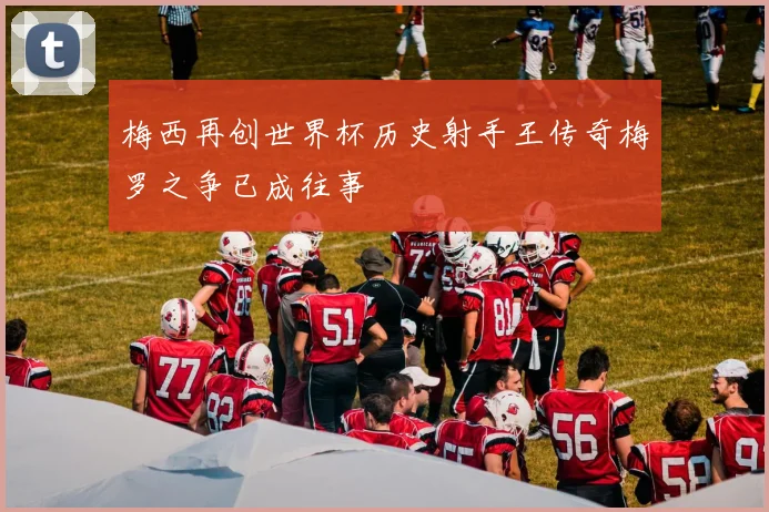 梅西再创世界杯历史射手王传奇梅罗之争已成往事