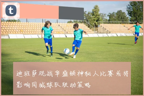 迪班萨观战华盛顿神秘人比赛或将影响同城球队联动策略