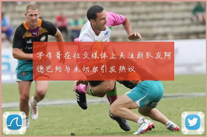 字母哥在社交媒体上关注新队友阿德巴约与米切尔引发热议