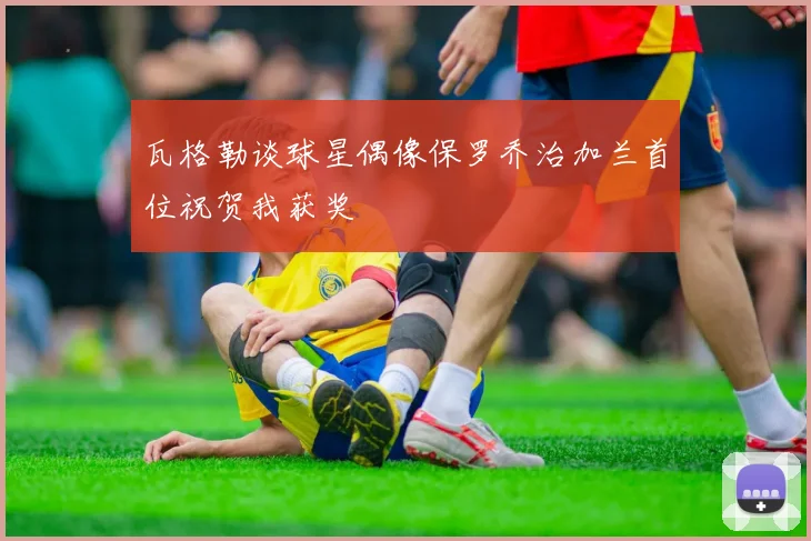 瓦格勒谈球星偶像保罗乔治加兰首位祝贺我获奖