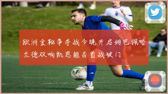 欧洲金靴争夺战今晚开启姆巴佩哈兰德双响凯恩能否首战破门