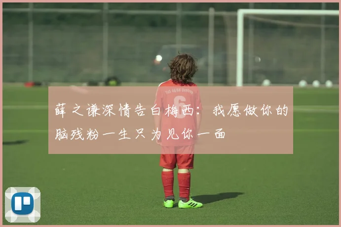 薛之谦深情告白梅西：我愿做你的脑残粉一生只为见你一面