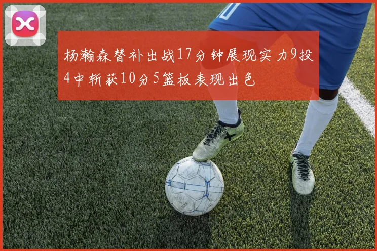 杨瀚森替补出战17分钟展现实力9投4中斩获10分5篮板表现出色