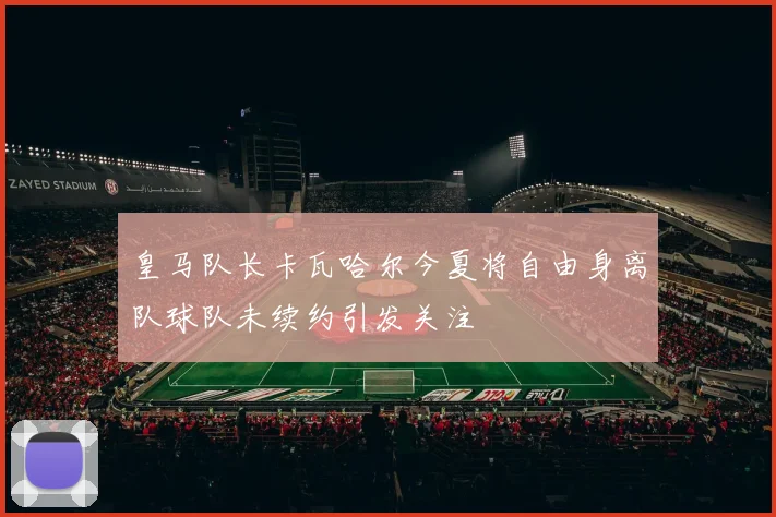 皇马队长卡瓦哈尔今夏将自由身离队球队未续约引发关注