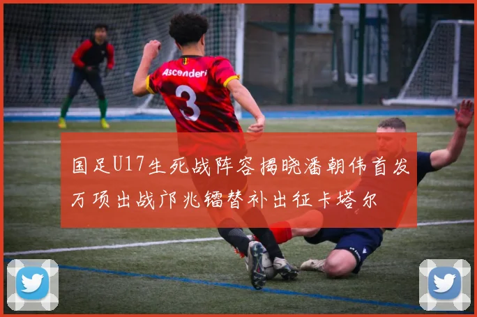 国足U17生死战阵容揭晓潘朝伟首发万项出战邝兆镭替补出征卡塔尔