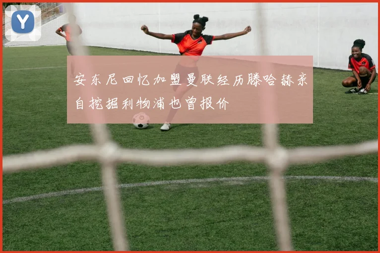 安东尼回忆加盟曼联经历滕哈赫亲自挖掘利物浦也曾报价