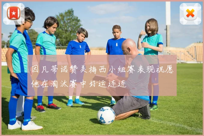 因凡蒂诺赞美梅西小组赛表现祝愿他在淘汰赛中好运连连