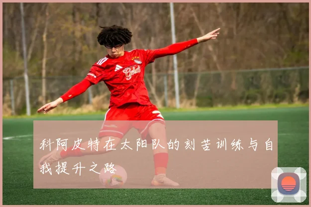 科阿皮特在太阳队的刻苦训练与自我提升之路
