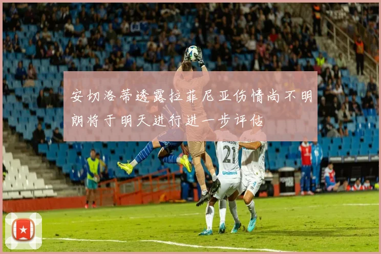 安切洛蒂透露拉菲尼亚伤情尚不明朗将于明天进行进一步评估