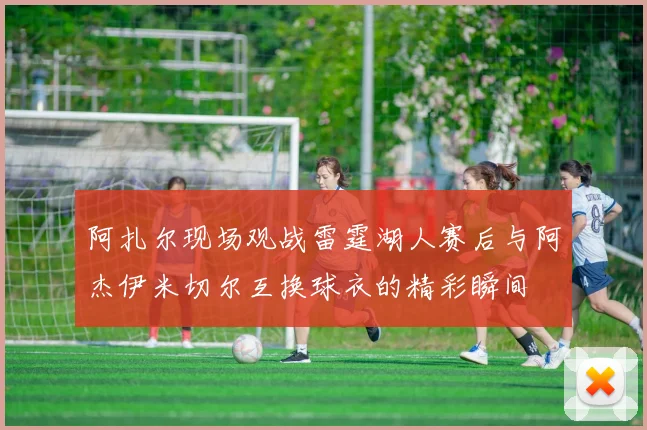 阿扎尔现场观战雷霆湖人赛后与阿杰伊米切尔互换球衣的精彩瞬间