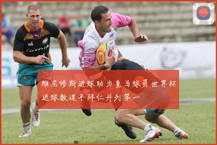 维尼修斯进球助力皇马球员世界杯进球数追平拜仁并列第一