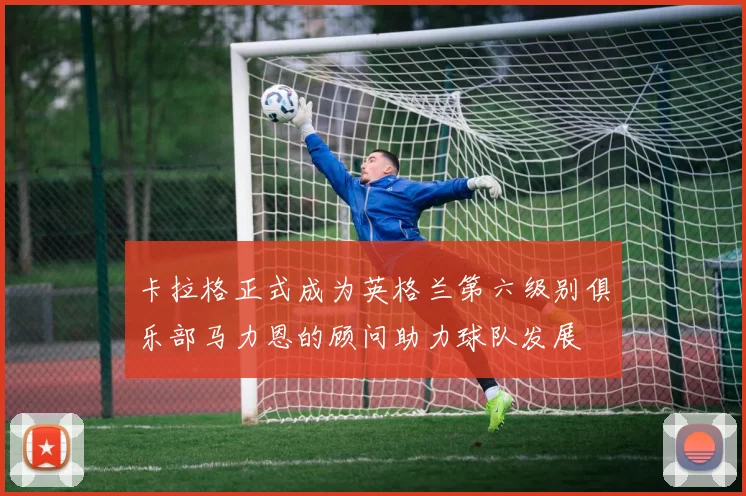 卡拉格正式成为英格兰第六级别俱乐部马力恩的顾问助力球队发展