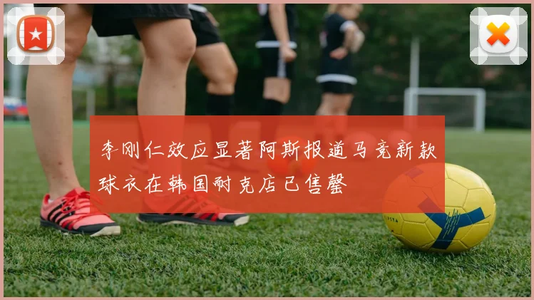 李刚仁效应显著阿斯报道马竞新款球衣在韩国耐克店已售罄