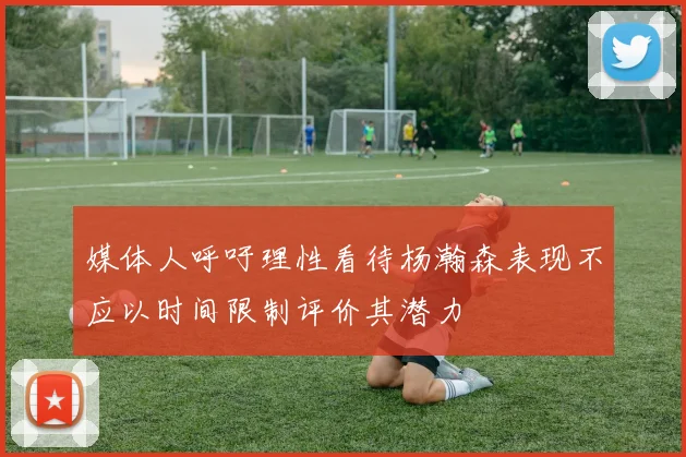 媒体人呼吁理性看待杨瀚森表现不应以时间限制评价其潜力