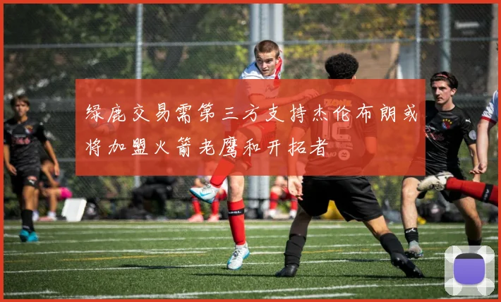 绿鹿交易需第三方支持杰伦布朗或将加盟火箭老鹰和开拓者