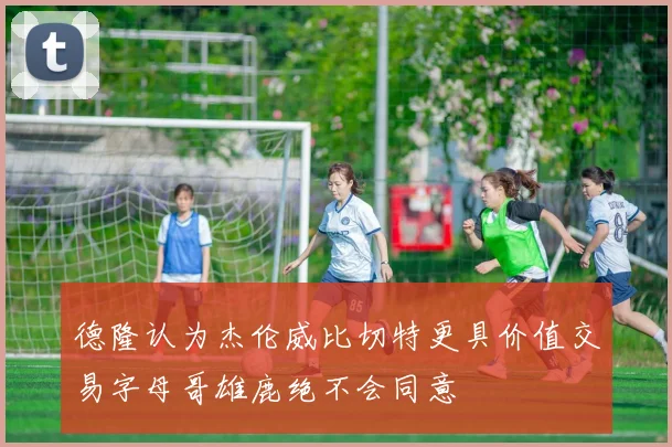 德隆认为杰伦威比切特更具价值交易字母哥雄鹿绝不会同意