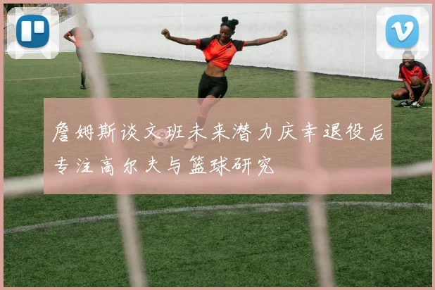 詹姆斯谈文班未来潜力庆幸退役后专注高尔夫与篮球研究