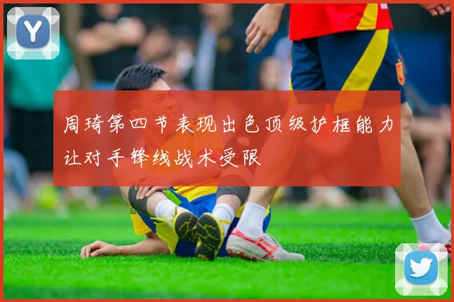 周琦第四节表现出色顶级护框能力让对手锋线战术受限