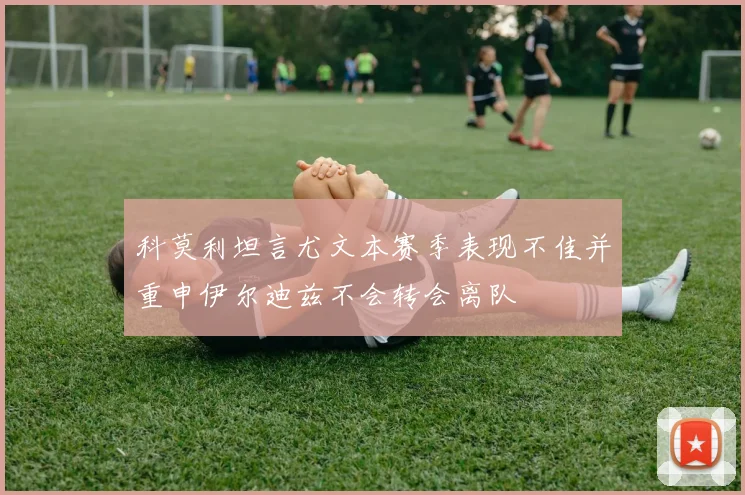 科莫利坦言尤文本赛季表现不佳并重申伊尔迪兹不会转会离队
