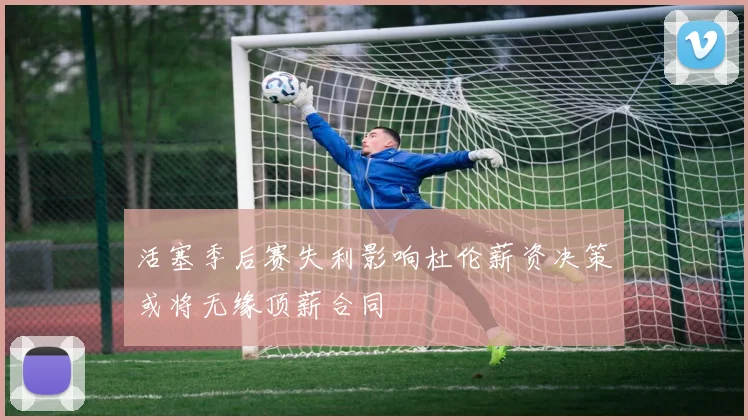 活塞季后赛失利影响杜伦薪资决策或将无缘顶薪合同