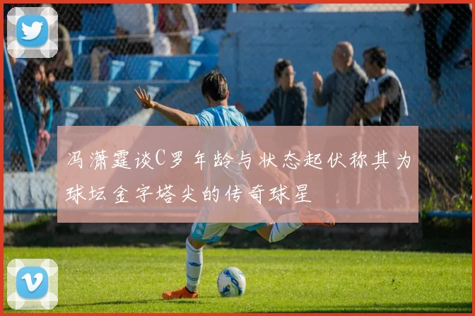 冯潇霆谈C罗年龄与状态起伏称其为球坛金字塔尖的传奇球星