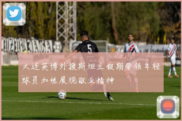 大连英博外援斯坦丘假期带领年轻球员加练展现敬业精神
