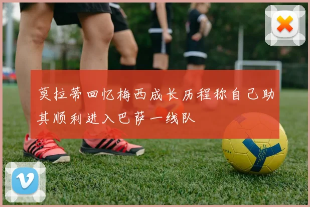莫拉蒂回忆梅西成长历程称自己助其顺利进入巴萨一线队