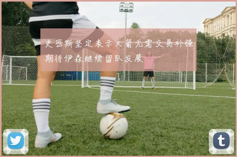 史密斯坚定表示火箭无需交易补强期待伊森继续留队发展
