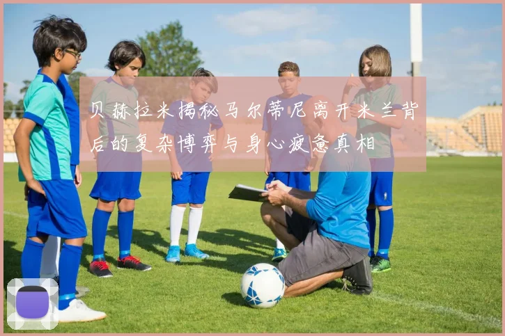 贝赫拉米揭秘马尔蒂尼离开米兰背后的复杂博弈与身心疲惫真相